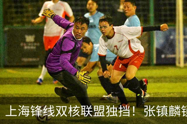 上海锋线双核联盟独挡！张镇麟锁死小外攻守齐爆，李弘权万金油！