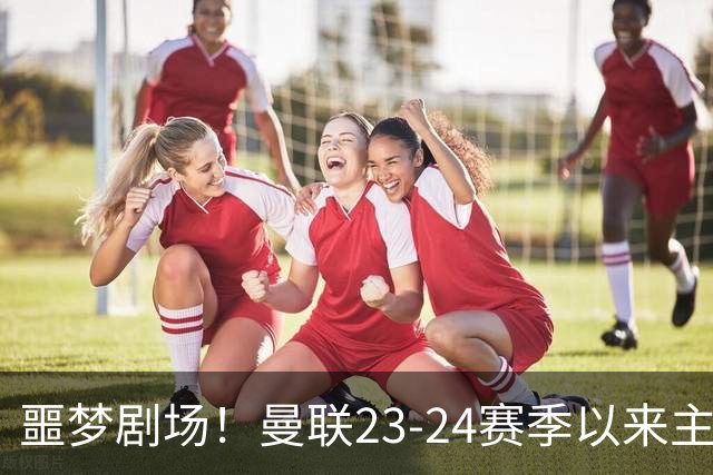 噩梦剧场！曼联23-24赛季以来主场已7次净负3球，是英超同期最多