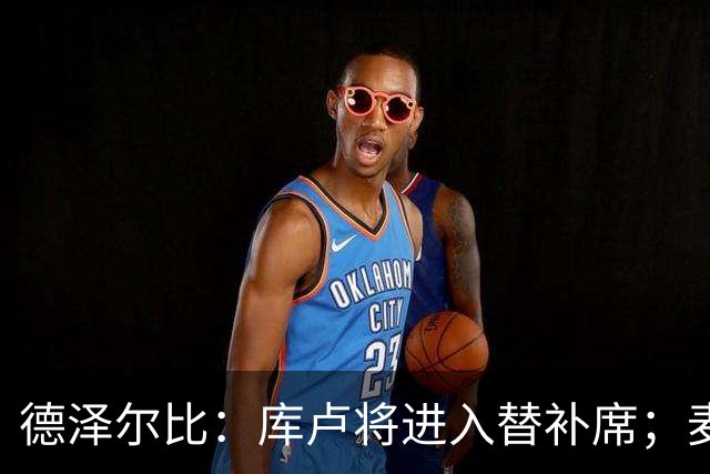 德泽尔比：库卢将进入替补席；麦迪逊已做好出场准备
