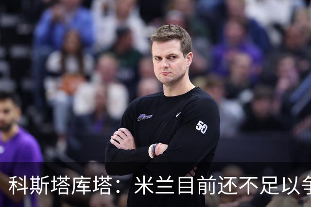 科斯塔库塔：米兰目前还不足以争冠，巴尔泰萨吉的表现让我惊喜