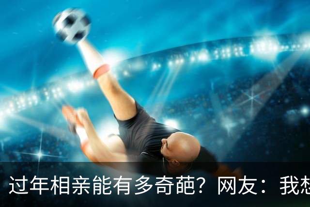 过年相亲能有多奇葩？网友：我想删对方，可最后连微信名是啥都忘记了